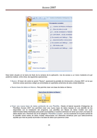 Access 2007




Este botón situado en la barra de título de la ventana de la aplicación, nos da acceso a un menú mediante el cual
podemos realizar, entre otras, las siguientes operaciones:

     1. Nuevo: Al hacer clic sobre la opción "Nuevo", aparecerá la pantalla de introducción a Access 2007, en la que
         tenemos varias opciones a elegir ya comentadas en apartados anteriores de esta unidad didáctica:

      Nueva base de datos en blanco.- Nos permite crear una base de datos en blanco.




      Crear una nueva base de datos partiendo de una Plantilla.- Desde el lateral izquierdo (Categorías de
        Plantillas) Access 2007 nos permitirá crear una nueva base de datos basada en una plantilla de las
        disponibles con la instalación del programa. Las plantillas son Bases de datos modelo con unas
        determinadas tablas diseñadas para poder acomodarlas a nuestros intereses sin tener que crear una base de
        datos desde cero. Haciendo clic en la categoría "Plantillas Locales", se nos mostrarán en la parte central de
        la pantalla varias bases de datos modelo relacionadas con diferentes temáticas para que seleccionemos
        aquella que más se pueda acomodar a la base de datos que queremos crear.



                                                        22
 