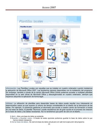 Access 2007




Información: Las Plantillas Locales son aquellas que se instalan en nuestro ordenador cuando instalamos
la aplicación de Microsoft Office 2007. Las tendremos siempre disponibles con la instalación del programa.
Sin embargo, también a través de la opción Microsoft Office Online podemos acceder a múltiples plantillas
disponibles en la web oficial de Microsoft Office y descargárnoslas en nuestro ordenador, siempre que
hayamos adquirido la aplicación de forma legal.


Utilidad: La utilización de plantillas para desarrollar bases de datos puede resultar muy interesante en
determinados casos ya que supone un ahorro de tiempo considerable en el diseño de la estructura de las
tablas. Por ejemplo, si queremos gestionar el alumnado que acude a nuestro centro de formación a través
de una base de datos, la plantilla "Alumnos" puede resultarnos ser de gran ayuda en el proceso de creación
de la base de datos y las tablas necesarias. Así no tendremos que partir de cero en el diseño.

     2. Abrir.- Abre una base de datos ya existente.
     3. Guardar y Guardar como.- A través de estas opciones podremos guardar la base de datos sobre la que
         hemos estado trabajando.
     4. Cerrar base de datos.- Se cierra la base de datos actual pero sin salir de la ejecución del programa.
                                                     23
 