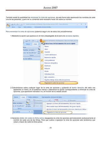 Access 2007


También existe la posibilidad de minimizar la cinta de opciones, de esta forma sólo aparecerán los nombres de cada
una de las pestañas, y para ver su contenido será necesario hacer clic sobre su nombre.




Para minimizar la cinta de opciones podemos seguir uno de estos dos procedimientos:

     1. Mediante la opción que aparece en el menú desplegable de la barra de accesos rápidos.




     2. Colocándonos sobre cualquier lugar de la cinta de opciones y pulsando el botón derecho del ratón nos
         aparecerá un menú, en el podemos marcar o desmarcar la opción correspondiente a minimizar la cinta de
         opciones, que aparecerá marcada o no, en función de su estado actual.




     3. Haciendo doble clic sobre la ficha activa desaparece la cinta de opciones permaneciendo exclusivamente el
         nombre de cada una de las fichas. Para que vuelva a aparecer la cinta de opciones solo tendremos que
         volver a hacer clic sobre la ficha activa.


                                                       25
 