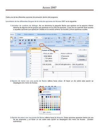 Access 2007


Cada una de las diferentes opciones de actuación dentro del programa.

La sintaxis de los diferentes Grupos de la cinta de opciones de Access 2007 es la siguiente:

     1. Iniciador de cuadros de diálogo: Así se denomina la pequeña flecha que aparece en la esquina inferior
          derecha de algunos de los grupos que aparecen en la cinta de opciones, y que me va a permitir tener acceso
          a aquellas opciones que aparecían visibles en la versión anterior de Access y ahora aparecen ocultas.




     2. Opción de menú con una punta de flecha rellena hacia abajo: Al hacer un clic sobre esta opción se
         desplegará otro menú de Access.




     3. Opción de menú con una punta de flecha rellena hacia la derecha. Estas opciones aparecen dentro de una
         de las anteriores, y al hacer un clic sobre esta opción se desplegará otro menú de Access . (Existen
         submenús)

                                                        27
 