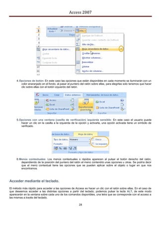Access 2007




     4. Opciones de botón: En este caso las opciones que están disponibles en cada momento se iluminarán con un
         color anaranjado en el fondo, al pasar el puntero del ratón sobre ellas, para elegirlas solo tenemos que hacer
         clic sobre ellas con el botón izquierdo del ratón.




     5. Opciones con una ventana (casilla de verificación) izquierda sensible: En este caso el usuario puede
         hacer un clic en la casilla a la izquierda de la opción y activarla, una opción activada tiene un símbolo de
         verificado.




     6. Menús contextuales: Los menús contextuales o rápidos aparecen al pulsar el botón derecho del ratón,
         dependiendo de la posición del puntero del ratón el menú contendrá unas opciones u otras. Se podría decir
         que el menú contextual tiene las opciones que se pueden aplicar sobre el objeto o lugar en que nos
         encontramos.



Acceder mediante el teclado.
El método más rápido para acceder a las opciones de Access es hacer un clic con el ratón sobre ellas. En el caso de
que deseemos acceder a las distintas opciones a partir del teclado, podemos pulsar la tecla ALT, de este modo
aparecerán en la ventana sobre cada uno de los comandos disponibles, una letra que se corresponde con el acceso a
las mismas a través del teclado.

                                                         28
 