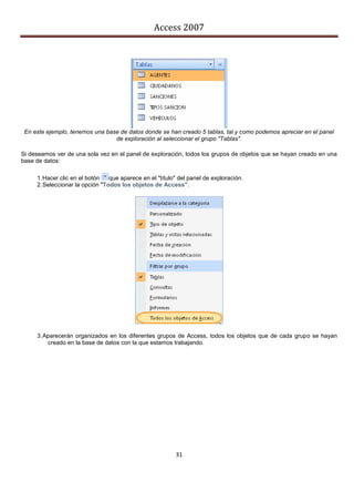Access 2007




 En este ejemplo, tenemos una base de datos donde se han creado 5 tablas, tal y como podemos apreciar en el panel
                                 de exploración al seleccionar el grupo "Tablas".

Si deseamos ver de una sola vez en el panel de exploración, todos los grupos de objetos que se hayan creado en una
base de datos:

     1. Hacer clic en el botón   que aparece en el "título" del panel de exploración.
     2. Seleccionar la opción "Todos los objetos de Access".




     3. Aparecerán organizados en los diferentes grupos de Access, todos los objetos que de cada grupo se hayan
         creado en la base de datos con la que estamos trabajando.




                                                          31
 
