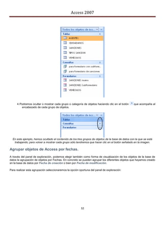 Access 2007




     4. Podremos ocultar o mostrar cada grupo o categoría de objetos haciendo clic en el botón      que acompaña al
         encabezado de cada grupo de objetos.




  En este ejemplo, hemos ocultado el contenido de los tres grupos de objetos de la base de datos con la que se está
   trabajando; para volver a mostrar cada grupo sólo tendremos que hacer clic en el botón señalado en la imagen.

Agrupar objetos de Access por fechas.
A través del panel de exploración, podemos elegir también como forma de visualización de los objetos de la base de
datos la agrupación de objetos por Fechas. En concreto se pueden agrupar los diferentes objetos que hayamos creado
en la base de datos por Fecha de creación o bien por Fecha de modificación.

Para realizar esta agrupación seleccionaremos la opción oportuna del panel de exploración:




                                                         32
 