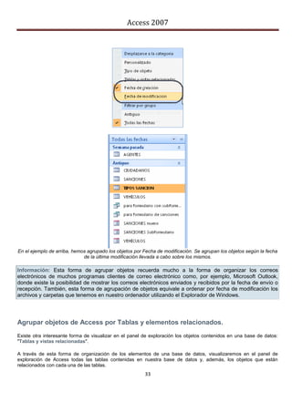 Access 2007




En el ejemplo de arriba, hemos agrupado los objetos por Fecha de modificación. Se agrupan los objetos según la fecha
                             de la última modificación llevada a cabo sobre los mismos.

Información: Esta forma de agrupar objetos recuerda mucho a la forma de organizar los correos
electrónicos de muchos programas clientes de correo electrónico como, por ejemplo, Microsoft Outlook,
donde existe la posibilidad de mostrar los correos electrónicos enviados y recibidos por la fecha de envío o
recepción. También, esta forma de agrupación de objetos equivale a ordenar por fecha de modificación los
archivos y carpetas que tenemos en nuestro ordenador utilizando el Explorador de Windows.




Agrupar objetos de Access por Tablas y elementos relacionados.
Existe otra interesante forma de visualizar en el panel de exploración los objetos contenidos en una base de datos:
"Tablas y vistas relacionadas".

A través de esta forma de organización de los elementos de una base de datos, visualizaremos en el panel de
exploración de Access todas las tablas contenidas en nuestra base de datos y, además, los objetos que están
relacionados con cada una de las tablas.
                                                        33
 