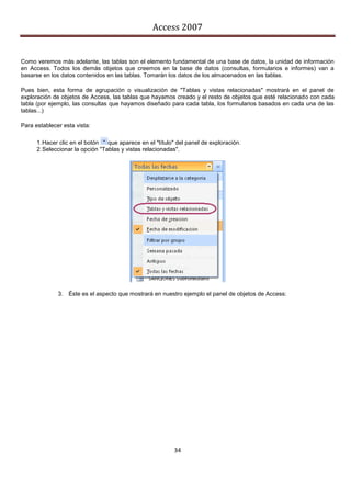Access 2007


Como veremos más adelante, las tablas son el elemento fundamental de una base de datos, la unidad de información
en Access. Todos los demás objetos que creemos en la base de datos (consultas, formularios e informes) van a
basarse en los datos contenidos en las tablas. Tomarán los datos de los almacenados en las tablas.

Pues bien, esta forma de agrupación o visualización de "Tablas y vistas relacionadas" mostrará en el panel de
exploración de objetos de Access, las tablas que hayamos creado y el resto de objetos que esté relacionado con cada
tabla (por ejemplo, las consultas que hayamos diseñado para cada tabla, los formularios basados en cada una de las
tablas...)

Para establecer esta vista:

      1. Hacer clic en el botón   que aparece en el "título" del panel de exploración.
      2. Seleccionar la opción "Tablas y vistas relacionadas".




              3. Éste es el aspecto que mostrará en nuestro ejemplo el panel de objetos de Access:




                                                           34
 