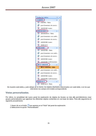 Access 2007




  Se muestra cada tabla y, justo debajo de la misma, los objetos diseñados relacionados con cada tabla, o en los que
                                  intervienen los campos de la tabla correspondiente.

Vistas personalizadas.
Por último, la versatilidad del nuevo panel de exploración de objetos de Access va más allá permitiéndonos crear
grupos personalizados que aglutinen los diferentes objetos contenidos en una base de datos. Para ello seguiremos el
siguiente procedimiento:

     1. Hacer clic en el botón   que aparece en el "título" del panel de exploración.
     2. Seleccionar la opción "Personalizado".




                                                          35
 