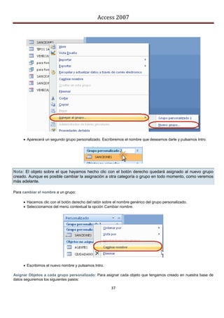 Access 2007




      Aparecerá un segundo grupo personalizado. Escribiremos el nombre que deseamos darle y pulsamos Intro.




Nota: El objeto sobre el que hayamos hecho clic con el botón derecho quedará asignado al nuevo grupo
creado. Aunque es posible cambiar la asignación a otra categoría o grupo en todo momento, como veremos
más adelante.

Para cambiar el nombre a un grupo:

      Hacemos clic con el botón derecho del ratón sobre el nombre genérico del grupo personalizado.
      Seleccionamos del menú contextual la opción Cambiar nombre.




      Escribimos el nuevo nombre y pulsamos Intro.

Asignar Objetos a cada grupo personalizado: Para asignar cada objeto que tengamos creado en nuestra base de
datos seguiremos los siguientes pasos:

                                                        37
 