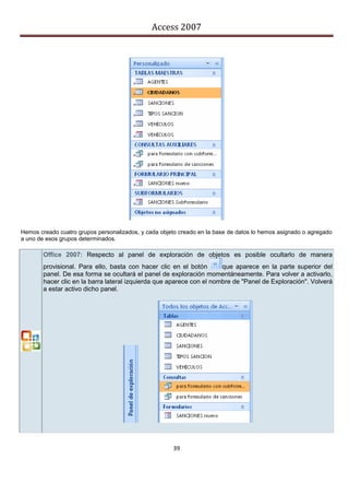 Access 2007




Hemos creado cuatro grupos personalizados, y cada objeto creado en la base de datos lo hemos asignado o agregado
a uno de esos grupos determinados.

        Office 2007: Respecto al panel de exploración de objetos es posible ocultarlo de manera
        provisional. Para ello, basta con hacer clic en el botón       que aparece en la parte superior del
        panel. De esa forma se ocultará el panel de exploración momentáneamente. Para volver a activarlo,
        hacer clic en la barra lateral izquierda que aparece con el nombre de "Panel de Exploración". Volverá
        a estar activo dicho panel.




                                                      39
 
