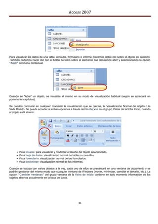 Access 2007




Para visualizar los datos de una tabla, consulta, formulario o informe, hacemos doble clic sobre el objeto en cuestión.
También podemos hacer clic con el botón derecho sobre el elemento que deseamos abrir y seleccionamos la opción
"Abrir" del menú contextual.




Cuando se "Abre" un objeto, se visualiza el mismo en su modo de visualización habitual (según se apreciará en
posteriores capítulos).

Se pueden conmutar en cualquier momento la visualización que se precise, la Visualización Normal del objeto o la
Vista Diseño. Se puede acceder a ambas opciones a través del botón Ver en el grupo Vistas de la ficha Inicio, cuando
el objeto está abierto:




         Vista Diseño: para visualizar y modificar el diseño del objeto seleccionado.
         Vista hoja de datos: visualización normal de tablas o consultas
         Vista formulario: visualización normal de los formularios.
         Vista preliminar: visualización normal de los informes.

Cuando se trabaja con varios objetos a la vez, cada uno de ellos se presentará en una ventana de documento y se
podrán gestionar del mismo modo que cualquier ventana de Windows (mover, minimizar, cambiar el tamaño, etc.). La
opción "Cambiar ventanas" del grupo ventana de la ficha de Inicio contiene en todo momento información de los
objetos abiertos actualmente en la base de datos.




                                                             41
 