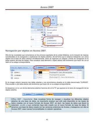 Access 2007




Navegación por objetos en Access 2007.
Otra de las novedades que comentamos en los primeros apartados de la unidad didáctica, es la inclusión de mejoras
considerables en la navegación o exploración de objetos abiertos. De tal forma que si estamos trabajando con varios
objetos de la base de datos abiertos simultáneamente, éstos se organizan en solapas o fichas de navegación en la
parte superior del área de trabajo. Para visualizar cada elemento u objeto abierto sólo tendremos que hacer clic con el
ratón en su solapa correspondiente.




En la imagen anterior tenemos tres tablas abiertas y nos encontramos situados en la tabla denominada "CURSOS".
Para acceder a otra tabla abierta sólo tendremos que hacer clic en su solapa correspondiente.

Si deseamos cerrar uno de los elementos abiertos haremos clic en la "X" que aparece en la barra de navegación de los
objetos abiertos.




        Office 2007 - Importante: Esta novedosa forma de navegar y visualizar los diferentes objetos
        abiertos de una base de datos, es importante recalcar que sólo está disponible en las bases de
        datos creadas con el nuevo formato de Access 2007, es decir, las bases de datos que lleven la
        extensión .accdb y cuyo contenido haya sido creado con el nuevo formato de base de datos. Si
        tenemos una base de datos creada con las versiones anteriores de Access y trabajamos con ella en
        Access 2007, esas nuevas funcionalidades no estarán operativas.




                                                          42
 