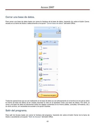 Access 2007


Cerrar una base de datos.
Para cerrar una base de datos basta con cerrar la Ventana de la base de datos, haciendo clic sobre el botón Cerrar,
situado en su barra de títulos o seleccionando a la opción "Cerrar base de datos" del botón Office.




Todas las operaciones que se van realizando en la base de datos se van almacenando en el archivo en el cual se ubicó
la misma (la base de datos) al ser creada (recordar lo visto en el apartado Crear una base de datos). Por tanto, al
cerrar una base de datos se almacenan todos los objetos contenidos en la misma (tablas, consultas, formularios, etc.)
en dicho archivo, sin necesidad de acceder a la opción Guardar.

Salir del programa.
Para salir de Access basta con cerrar la Ventana del programa, haciendo clic sobre el botón Cerrar de la barra de
títulos o accediendo a la opción "Salir de Access" del botón Office.

                                                         43
 