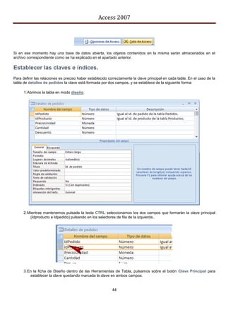 Access 2007




Si en ese momento hay una base de datos abierta, los objetos contenidos en la misma serán almacenados en el
archivo correspondiente como se ha explicado en el apartado anterior.

Establecer las claves e índices.
Para definir las relaciones es preciso haber establecido correctamente la clave principal en cada tabla. En el caso de la
tabla de detalles de pedidos la clave está formada por dos campos, y se establece de la siguiente forma:

      1. Abrimos la tabla en modo diseño.




      2. Mientras mantenemos pulsada la tecla CTRL seleccionamos los dos campos que formarán la clave principal
          (Idproducto e Idpedido) pulsando en los selectores de fila de la izquierda..




      3. En la ficha de Diseño dentro de las Herramientas de Tabla, pulsamos sobre el botón Clave Principal para
          establecer la clave quedando marcada la clave en ambos campos.


                                                           44
 