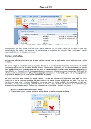 Access 2007




Recordamos que una clave principal podía estar formada por un solo campo de la tabla, o por una
combinación de varios. No obstante se recomienda la creación de campos clave artificiales, siendo
recomendables los de tipo autonumérico.

Índices múltiples.
Aunque nos salimos del tema central de este capítulo, vamos a ver a continuación como podemos crear índices
múltiples.

Un índice simple es una tabla oculta que genera Access en la cual establece el valor del campo que esta siendo
indexado y la posición que ocupa en la tabla. De esta forma cuando ordenamos por un campo indexado, se ejecuta
esta operación de forma muy rápida ya que esa tarea se había realizado con anterioridad. Además si establecemos
que el índice es (sin duplicados), Access evitará que introduzcamos valores repetidos en ese campo. En la tabla de
clientes, si añadiéramos el campo CIF, dicho campo podríamos indexarlo sin duplicados, y de esta forma no podríamos
duplicar a un cliente cuyo CIF ya existe en nuestra tabla de clientes.

Un índice múltiple esta formado por varios campos, y puede ser definido con duplicados o sin ellos. La única
diferencia es que el orden se establece por la combinación de varios campos, en lugar de uno solo. En la tabla de
vendedores, para evitar introducir duplicados, podríamos crear un índice múltiple sin duplicados formado por
(apellidos, nombre, teldomicilio). Una vez creado el índice, Access evitará que metamos a un vendedor cuya
combinación de esos tres campos coincida con los de un dato ya existente. Lo vemos por pasos:

     1. Abrimos la tabla Empleados en la vista Diseño.
     2. Accedemos al botón Índices, dentro de la ficha diseño en las Herramientas de Tabla.




                                                        45
 