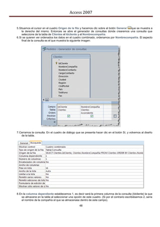 Access 2007


5. Situamos el cursor en el cuadro Origen de la fila y hacemos clic sobre el botón Generar que se muestra a
     la derecha del mismo. Entonces se abre el generador de consultas donde crearemos una consulta que
     seleccione de la tabla de Clientes el Idcliente y el Nombrecompañia.
6. Si se quieren ver ordenados los datos en el cuadro combinado, ordenamos por Nombrecompañia. El aspecto
     final de la consulta es el que muestra la siguiente imagen:




7. Cerramos la consulta. En el cuadro de diálogo que se presenta hacer clic en el botón Sí, y volvemos al diseño
    de la tabla.




8. En la columna dependiente establecemos 1, es decir será la primera columna de la consulta (Idcliente) la que
    se almacene en la tabla al seleccionar una opción de este cuadro. (Si por el contrario escribiésemos 2, sería
    el nombre de la compañía el que se almacenase dentro de este campo).

                                                    48
 