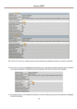 Access 2007




9. En número de columnas, indicamos que son 2 las columnas que deseamos mostrar en el cuadro combinado.




10. En Ancho de columnas establecemos la anchura en cm. para cada una de las columnas que se muestran
    en el cuadro combinado. Por ejemplo 2cm para el Idcliente y 4cm para el nombre de la compañía.




11. En la opción Filas en lista indicamos la altura (en numero de filas) que queremos se presenten al desplegar
    el cuadro combinado.
                                                   49
 