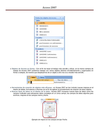 Access 2007




 Objetos de Access en fichas.- Con el fin de hacer el trabajo más sencillo y eficaz, en la misma ventana de
   trabajo de Access 2007 podremos trabajar con varios objetos abiertos simultáneamente y organizados en
   fichas o solapas, de manera que desplazarnos de un objeto a otro nos va a resultar más sencillo.




 Herramientas de creación de objetos más eficaces.- en Access 2007 se han incluido nuevas mejoras en el
   diseño de tablas, formularios e informes con el fin de agilizar el procedimiento de creación de estos objetos.
 Nuevos tipos de datos en el diseño de la tabla.- Access 2007 incorpora nuevos tipos de datos como los
   campos multivalor para almacenar datos complejos en un único campo, los campos de datos adjuntos para
   archivos, mejoras en los campos memo y fecha.




                             Ejemplo de mejora en los campos de tipo Fecha.


                                                    5
 