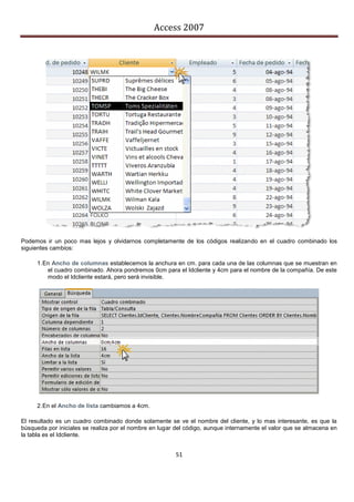 Access 2007




Podemos ir un poco mas lejos y olvidarnos completamente de los códigos realizando en el cuadro combinado los
siguientes cambios:

     1. En Ancho de columnas establecemos la anchura en cm. para cada una de las columnas que se muestran en
         el cuadro combinado. Ahora pondremos 0cm para el Idcliente y 4cm para el nombre de la compañía. De este
         modo el Idcliente estará, pero será invisible.




     2. En el Ancho de lista cambiamos a 4cm.

El resultado es un cuadro combinado donde solamente se ve el nombre del cliente, y lo mas interesante, es que la
búsqueda por iniciales se realiza por el nombre en lugar del código, aunque internamente el valor que se almacena en
la tabla es el Idcliente.


                                                        51
 