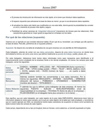 Access 2007


      El proceso de introducción de información es más rápido, al no tener que introducir datos repetitivos.

      El espacio requerido para almacenar la base de datos es menor, ya que no se almacenan datos repetidos.

      Al actualizar los datos solo habrá que modificarlos en una sola tabla, disminuyendo la probabilidad de cometer
         un error y haciendo el proceso más rápido y seguro.

      Posibilidad de activar opciones de 'integridad referencial' (mecanismo de Access para las relaciones). Esta
        característica garantiza en mayor grado la seguridad en el trabajo con los datos.

Por qué de las relaciones (supuesto).
Veamos con un ejemplo en que consiste relacionar tablas. El por qué de su necesidad. Las ventajas que ello aporta a
la base de datos. Para ello, partiremos de un supuesto práctico.

Supuesto: Se dispone de una tabla de empleados de una gran empresa con una plantilla de 500 trabajadores.

Cada trabajador, además de contar con sus datos personales, dispone de unos datos bancarios en donde tiene
domiciliada la nómina, así como unos datos que definen totalmente su puesto de trabajo, sueldo, pluses, etc…

Por cada trabajador, deberemos tener tantos datos individuales como sean necesarios para identificarlo a él
inequívocamente (como empleado de la empresa) frente a los demás empleados. Al menos, los campos para cada
trabajador, serían los siguientes:

                   CODIGO – NOMBRE – APELLIDOS – NIF – FECHANACIM (fecha nacimiento) -
Datos         de
                   DIR – POB – CPOS (código postal) – PROV – TELEF – MOVIL (teléfono móvil)
carácter
                   – ECIVIL (estado civil) – HIJOS (número de hijos) - ……en cuanto a datos
personal.
                   personales.

                   Además existirán también los concernientes a sus datos bancarios. Por lo
Datos              menos los siguientes: NROCUENTA – ENTIDAD – SUCURSAL – DIRBANCO
Bancarios.         (dirección del banco) – POBBANCO – CPOSBANCO – NOMDIRECTOR
                   (nombre del director) – TEFELBANCO - …

               Y además los que lo definen como trabajador de ésta empresa. Al menos los
Datos Relación siguientes: PUESTO – SUELDO – NIVELRESPONSABILI (nivel de
Laboral.       responsabilidad en la empresa) – FECHAALTA (fecha de alta en la empresa) –
               PLUSCONVENIO (si el trabajador tiene plus convenio o no lo tiene)- …

Esto significa, que por cada trabajador, por cada registro de la gran tabla EMPLEADOS, deberíamos tener toda su
información alojada en todos estos campos, por lo que por cada registro de la tabla (por cada empleado, y recordemos
que en nuestro ejemplo son 500), se necesitarían tantos bytes (caracteres de ocupación en disco) como sumatorio de
bytes tuvieran todos los campos de cada registro.

Cada campo, dependiendo de su tipo y/o longitud, tiene en Access -como sabemos- un tamaño expresado en bytes.




                                                          53
 