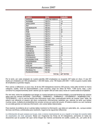 Access 2007




Por lo tanto, por cada empleado de nuestra plantilla (500 empleados) se ocuparán 407 bytes en disco. O sea 407
(bytes por empleado) por 500 (empleados) = 203.500 bytes, unos 199 kbytes (203.500 / 1.024) ocuparía nuestra tabla
de empleados (a grandes rasgos).

Pero vamos a reflexionar un poco mas. Si de los 500 trabajadores tenemos 300 peones, todos ellos tendrán la misma
categoría, sueldo, nivel de responsabilidad y plus convenio, luego los datos de Peón, 1.000 euros, baja, y plus
convenio=no (respectivamente) serán valores que se repiten 300 (en este caso) veces en nuestra tabla de empleados.

Por otro lado, todos los empleados que tengan su cuenta bancaria en la misma entidad y sucursal tendrían los mismos
datos para los campos ENTIDAD – SUCURSAL – DIRBANCO – POBBANCO – CPOSBANCO – NOMDIRECTOR –
TEFELBANCO – con lo cual se tendría esa información dupli, tripli, cuadruplicada dentro de nuestra "gran" tabla. Se
estaría mal utilizando el espacio del disco conteniendo informaciones repetidas que, además de tener que teclear
muchas veces, multiplica la probabilidad de cometer errores por parte del usuario. El sistema óptimo va a ser mantener
no una tabla grande con toda esa información, sino varias tablas relacionadas.

Para resolver el problema de en cuántas tablas mantener la información, que datos en cada tabla, etc., aunque existan
técnicas científicas y sofisticadas para resolverlo, hagamos las siguientes reflexiones:

La información de qué campos es la que, más o menos masivamente se va a repetir a lo largo de nuestra tabla
de empleados (en éste ejemplo). Basta con imaginarse las fichas de 20 trabajadores, pensando en todas las
situaciones que se puedan dar (que varios tengan las mismas condiciones de sueldo, puesto, etc., por parte de la


                                                         54
 