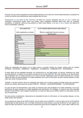 Access 2007


empresa. De que varios compartan la misma entidad bancaria, por lo tanto los mismos datos bancarios a excepción de
numero de cuenta que evidentemente cada empleado tiene la suya…

Coloquemos en una tabla de dos columnas, de todos los campos necesarios, los que no van a repetir sus
contenidos masivamente (puede darse que existan cuatro empleados llamados María pero esto se considera
casualidad, no repetición masiva ya que pudiera no haber cuatro María), y los que sí van a repetir sus valores de
forma considerable y reiterada.




Todos los empleados que operen con el mismo banco y sucursal, tendrán los mismos valores para los campos
ENTIDAD – SUCURSAL – DIRBANCO – POBBANCO – CPOSBANCO – NOMDIRECTOR – TELEFBANCO - …

Si éstos datos de las entidades bancarias, los introducimos en una tabla aparte, de bancos, tendremos por cada
sucursal bancaria, un registro con sus datos una sola vez en la tabla BANCOS. De modo contrario, en el caso de tener
diez empleados con su cuenta bancaria en la misma sucursal, deberíamos tener los datos bancarios en el propio
registro de datos de cada empleado en la tabla empleados, por lo que la información de banco estaría repetida, en este
caso, diez veces innecesariamente.

También, y de igual manera, todos los empleados que operen con el mismo puesto de trabajo dentro de la empresa,
tendrán los mismos valores para los campos PUESTO – SUELDO – NIVELRESPONSABILI – PLUSCONVENIO.

En caso de tener 20 administrativos, esos datos se ubicarían para cada empleado en la tabla empleados, con lo que
tendríamos 20 veces repetida en la tabla empleados esa información. Sin embargo, si creamos una tabla separada
llamada CATEGORÍAS, cada categoría profesional, con todos los datos que la definen estaría en dicha tabla una sola
vez sin repeticiones.

De esta primera consideración, deduciremos la necesidad de tener la información, en tres grandes bloques, en tres
tablas (según éste ejemplo).

Una contendrá los datos de los EMPLEADOS, otra los datos de los BANCOS, y otra los datos de las CATEGORÍAS
profesionales de ésta empresa. Así, en la tabla de bancos por cada entidad y sucursal, tendremos un solo registro con
todos los datos que definen a dicha sucursal, exactamente igual para las categorías. Pero ¿cómo saber cuales son los
                                                         55
 