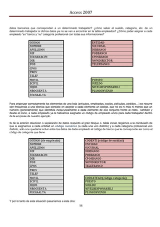 Access 2007


datos bancarios que corresponden a un determinado trabajador? ¿cómo saber el sueldo, categoría, etc. de un
determinado trabajador si dichos datos ya no se van a encontrar en la tabla empleados? ¿Cómo poder asignar a cada
empleado “su” banco y “su” categoría profesional con todas sus informaciones?




Para organizar correctamente los elementos de una lista (artículos, empleados, socios, películas, pedidos…) se recurre
con frecuencia a una técnica que consiste en asignar a cada elemento un código, que no es ni más ni menos que un
número (generalmente) que identifica inequívocamente a cada elemento de ese conjunto frente al resto. También y
desde el inicio, a cada empleado ya le habíamos asignado un código de empleado único para cada trabajador dentro
de la empresa de nuestro ejemplo.

Si de la anterior disección o separación de datos respecto al gran bloque o, tabla inicial, llegamos a la conclusión de
que si asignamos a cada entidad un código numérico (a cada una uno distinto) y a cada categoría profesional uno
distinto, solo nos quedaría incluir entre los datos de dada empleado el código de banco que le corresponde así como el
código de categoría que tiene.




Y por lo tanto de esta situación pasaríamos a ésta otra:
                                                           56
 