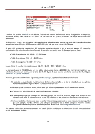 Access 2007




Tenemos por lo tanto, 3 tablas en vez de una. Mediante los campos relacionados, desde el registro de un empleado,
tendremos acceso a los datos de “su” banco y a los datos de “su” puesto de trabajo con todas las informaciones
pertinentes.

Si tenemos por lo tanto 500 empleados como se planteó al principio en este ejemplo, de tener solo una tabla, el tamaño
ocupado sería de 407 bytes X 500 registros = 203.500 bytes o lo que es lo mismo 198,7 kbytes.

Si esos 500 empleados trabajan con 20 entidades bancarias distintas y en la empresa existen 10 categorías
profesionales diferentes (por ejemplo), el tamaño de los datos en nuestra base de datos sería como sigue:

       Tabla de empleados: 500 X 244 = 122.000 bytes.

       Tabla de entidades: 20 X 143 = 2.860 bytes.

       Tabla de categorías: 10 X 36 = 360 bytes.

Luego el total de nuestra información ocupa: 122.000 + 2.860 + 360 = 125.220 bytes.

La comparativa es de 125.220 bytes (en tres tablas relacionadas) frente a 203.500 bytes (con la información en una
sola tabla).Tenemos un ahorro, por lo tanto de 78.280 bytes, lo cual supone un ahorro en disco de 76,4 kbytes.
Alrededor de un 40% de ahorro.

Podemos, por tanto, establecer las siguientes grandes ventajas, aparte de la detallada anteriormente:

       Un aspecto no cuantificable numéricamente de forma tan sencilla es el de la velocidad que se optimiza
         manejando tres tablas “ligeras” frente a una sola tabla “pesada”.

       Las veces que el usuario se ahorra por no tener que teclear repetidamente mucha información idéntica.

       La disminución, en consecuencia, del número de errores de tecleo.

       De variar el sueldo de una categoría, por ejemplo, bastaría con modificar el campo sueldo en el registro de esa
         categoría en la tabla de categorías, y no en los 100 trabajadores que existen en plantilla con esa categoría.

       Por tener las tablas relacionadas (esto no se ha visto aún) se pueden activar unos mecanismos de seguridad
         que por ejemplo, impidan eliminar una categoría profesional de la tabla categorías mientras existan
         trabajadores de esa categoría en la tabla empleados. A esto se le llama integridad referencial.

Por lo tanto, y en Access, la relación entre las tres tablas quedará como sigue (a continuación se verá como establecer
dichas relaciones en Access):




                                                          59
 