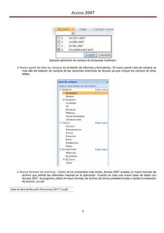 Access 2007




                         Ejemplo aplicación de campos de búsqueda multivalor.

 Nuevo panel de lista de campos en el diseño de informes y formularios.- El nuevo panel Lista de campos va
   más allá del selector de campos de las versiones anteriores de Access ya que incluye los campos de otras
   tablas.




 Nuevo formato de archivos.- Como se ha comentado más arriba, Access 2007 emplea un nuevo formato de
   archivo que admite las diferentes mejoras en la aplicación. Cuando se crea una nueva base de datos con
   Access 2007, el programa utiliza el nuevo formato de archivo de forma predeterminada y recibe la extensión
   de archivo .accdb




                                                  6
 