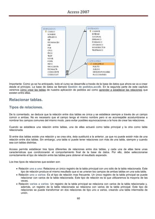 Access 2007




Importante: Como ya se ha anticipado, todo el curso se desarrolla a través de la base de datos que ahora se va a crear
desde el principio. La base de datos se llamará Gestión de pedidos.accdb. En la segunda parte de este capítulo
veremos cómo crear las tablas de nuestra aplicación de pedidos así como aprender a establecer las relaciones que
existen entre ellas.

Relacionar tablas.
Tipos de relaciones.
De lo comentado, se deduce que la relación entre dos tablas es única y se establece siempre a través de un campo
común a ambas. No es necesario que el campo tenga el mismo nombre pero si es aconsejable acostumbrarse a
nombrar los campos comunes del mismo modo, para evitar posibles equivocaciones a la hora de crear las relaciones.

Cuando se establece una relación entre tablas, una de ellas actuará como tabla principal y la otra como tabla
relacionada.

Si entre dos tablas existe una relación y se crea otra, ésta sustituirá a la anterior, ya que no puede existir más de una
relación entre dos tablas. Sin embargo, una tabla sí puede tener relaciones con más de una tabla, siempre y cuando
sea con tablas distintas.

Access permite establecer tres tipos diferentes de relaciones entre dos tablas, y cada una de ellas tiene unas
características que condicionarán el comportamiento final de la base de datos. Por ello, debe seleccionarse
correctamente el tipo de relación entre las tablas para obtener el resultado esperado.

Los tres tipos de relaciones que existen son:

       Relación uno a uno: Relaciona un único registro de la tabla principal con uno sólo de la tabla relacionada. Este
         tipo de relación produce el mismo resultado que si se unieran los campos de ambas tablas en una sola tabla.
       Relación uno a varios: Es el tipo de relación mas frecuente. Un único registro de la tabla principal se puede
         relacionar con varios de la tabla relacionada. Este tipo de relación es la que utilizaremos la mayoría de las
         veces.
       Relación varios a varios: Un registro de la tabla principal se relaciona con varios de la tabla relacionada y,
         además, un registro de la tabla relacionada se relaciona con varios de la tabla principal. Este tipo de
         relaciones se puede transformar en dos relaciones de tipo uno a varios, creando una tabla intermedia de
         unión.

                                                           60
 
