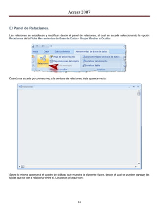 Access 2007


El Panel de Relaciones.
Las relaciones se establecen y modifican desde el panel de relaciones, al cual se accede seleccionando la opción
Relaciones de la Ficha Herramientas de Base de Datos - Grupo Mostrar u Ocultar.




Cuando se accede por primera vez a la ventana de relaciones, ésta aparece vacía:




Sobre la misma aparecerá el cuadro de diálogo que muestra la siguiente figura, desde el cual se pueden agregar las
tablas que se van a relacionar entre sí. Los pasos a seguir son:




                                                        61
 