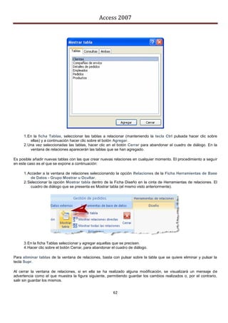 Access 2007




     1. En la ficha Tablas, seleccionar las tablas a relacionar (manteniendo la tecla Ctrl pulsada hacer clic sobre
         ellas) y a continuación hacer clic sobre el botón Agregar.
     2. Una vez seleccionadas las tablas, hacer clic en el botón Cerrar para abandonar el cuadro de diálogo. En la
         ventana de relaciones aparecerán las tablas que se han agregado.

Es posible añadir nuevas tablas con las que crear nuevas relaciones en cualquier momento. El procedimiento a seguir
en este caso es el que se expone a continuación:

     1. Acceder a la ventana de relaciones seleccionando la opción Relaciones de la Ficha Herramientas de Base
         de Datos - Grupo Mostrar u Ocultar.
     2. Seleccionar la opción Mostrar tabla dentro de la Ficha Diseño en la cinta de Herramientas de relaciones. El
         cuadro de diálogo que se presenta es Mostrar tabla (el mismo visto anteriormente).




     3. En la ficha Tablas seleccionar y agregar aquellas que se precisen.
     4. Hacer clic sobre el botón Cerrar, para abandonar el cuadro de diálogo.

Para eliminar tablas de la ventana de relaciones, basta con pulsar sobre la tabla que se quiere eliminar y pulsar la
tecla Supr.

Al cerrar la ventana de relaciones, si en ella se ha realizado alguna modificación, se visualizará un mensaje de
advertencia como el que muestra la figura siguiente, permitiendo guardar los cambios realizados o, por el contrario,
salir sin guardar los mismos.


                                                         62
 