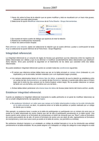 Access 2007


      1. Hacer clic sobre la línea de la relación que se quiere modificar y ésta se visualizará con un trazo más grueso,
          indicando que está seleccionada.
      2. Seleccionar la opción Modificar relaciones de la Ficha Diseño - Grupo Herramientas.




      3. Se muestra el mismo cuadro de diálogo que aparecía al crear la relación.
      4. Realizar las modificaciones necesarias.
      5. Hacer clic sobre el botón Aceptar.

Para eliminar una relación, basta con seleccionar la relación que se quiere eliminar y pulsar a continuación la tecla
Supr (o seleccionar la opción Eliminar de la Ficha Inicio - Grupo Registros).

Integridad referencial.
La integridad referencial es un conjunto de reglas de Access que garantizan que las relaciones entre los registros de
tablas relacionadas son válidas y que no se eliminan ni modifican accidentalmente datos relacionados que satisfacen
dicha relación. Sirve para aumentar la seguridad en el tratamiento de los datos que coexisten entre dos tablas
relacionadas.

Se puede establecer integridad referencial cuando se cumplen todas las condiciones siguientes:

       El campo que relaciona ambas tablas tiene que ser en la tabla principal un campo clave (indexado si y sin
          duplicados) y en la otra tabla, también indexado (con o sin duplicados según proceda).

       Los campos relacionados tienen el mismo tipo de datos, a excepción de que la relación se establezca entre
          un campo de tipo Autonumérico y un campo de tipo Numérico, siempre y cuando este último sea un Entero
          largo (por lo tanto los dos campos con la misma longitud: entero largo). No se pueden relacionar un campo
          de texto con uno de fecha, uno numérico con uno de texto...

       Ambas tablas deben pertenecer a la misma base de datos de Access (estar dentro del mismo archivo .accdb).

Establecer integridad referencial.
Cuando se establece la integridad referencial (marcando la casilla pertinente en el panel de modificar relaciones) se
van a cumplir obligatoriamente, las siguientes reglas:

       No podemos introducir un valor para ese campo en la tabla relacionada si antes no ha sido introducido
         en la tabla principal, es decir, no podemos tener en la tabla de pedidos un pedido realizado por un código
         de cliente que no exista.

Otro ejemplo: no podemos tener o anotar en la tabla de participantes un participante con un número de socio que no
exista en la tabla relacionada de socios (habría que dar de alta al participante previamente en la tabla socios. Una
buena opción sería colocar en el formulario de inscripciones un botón de comando que nos "lleve" y abra el formulario
de socios para poderle dar de alta. Al cerrar el formulario de socios una vez dado de alta, regresaríamos al formulario
de inscripciones y como ese nuevo socio ya existe en la tabla de socios, nos permitiría su entrada).

No podremos introducir tampoco a un empleado un código de entidad bancaria si no se ha introducido esa entidad
previamente en la tabla entidades. No se puede asignar a un trabajador un código de categoría si esa categoría no está
                                                          65
 
