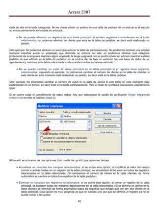 Access 2007


dada de alta en la tabla categorías. No se puede añadir un pedido en una tabla de pedidos de un artículo si el artículo
no existe previamente en la tabla de artículos...

       No se puede eliminar un registro de una tabla principal si existen registros coincidentes en la tabla
         relacionada, no podemos eliminar un cliente que está en la tabla de pedidos, es decir está realizando un
         pedido.

Otro ejemplo: No podemos eliminar un socio que está en la tabla de participaciones. No podremos eliminar una entidad
bancaria mientras existe un empleado que domicilie su nómina por ella, no podremos eliminar una categoría
profesional de la empresa mientras algún empleado la tenga asignada. No se podría borrar un artículo mientras existen
pedidos de ese artículo en la tabla de pedidos. no se podría dar de baja un vehículo (de una base de datos de un
ayuntamiento) mientras en la tabla relacionada multas existan multas sobre ese vehículo...

       No se puede cambiar un valor de clave principal en la tabla principal si el registro tiene registros
         relacionados, siguiendo el ejemplo, no podríamos cambiar el número de cliente en la tabla de clientes si
         este cliente en este momento esta realizando un pedido, es decir está en la tabla pedidos.

Otro ejemplo: No podríamos cambiar el número de socio en la tabla de socios si este socio en este momento esta
participando en un torneo, es decir está en la tabla participaciones. Para el resto de ejemplos propuestos, exactamente
igual.

Si se quiere exigir el cumplimiento de estas reglas, hay que seleccionar la casilla de verificación Exigir integridad
referencial al crear la relación (paso 3).




Al hacerlo se activarán las dos opciones (con casilla de opción) que aparecen debajo:

       Actualizar en cascada los campos relacionados: si se activa esta opción, al modificar el valor del campo
         común a ambas tablas en un registro de la tabla principal, se actualizará dicho valor en todos los registros
         relacionados en la tabla relacionada. (Si cambiamos el número de cliente en la tabla clientes, de forma
         automática se cambia en todos los registros de la tabla pedidos).

       Eliminar en cascada los registros relacionados: si se activa esta opción, al borrar un registro de la tabla
          principal, se borrarán todos los registros dependientes en la tabla relacionada. (Si se elimina un cliente en la
          tabla clientes se eliminan de forma automática todos los registros que tengan que ver con ese cliente en la
          tabla pedidos). Esta opción es muy peligrosa ya que en Access una vez que se elimina un registro ya no se
          puede volver a recuperar.

                                                           66
 