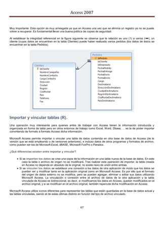 Access 2007


Muy Importante: Esta opción es muy arriesgada ya que en Access una vez que se elimina un registro ya no se puede
volver a recuperar. Es fundamental llevar una buena política de copias de seguridad.

Al establecer la integridad referencial en la figura siguiente se observa que la relación es uno (1) a varios ( ), un
cliente (cuyos datos se encuentran en la tabla Clientes) puede haber realizado varios pedidos (los datos de éstos se
encuentran en la tabla Pedidos).




Importar y vincular tablas (R).
Una operación muy interesante para quienes antes de trabajar con Access tienen la información introducida y
organizada en forma de tabla pero en otros entornos de trabajo como Excel, Word, Dbase, ... es la de poder importar
convirtiendo de formato a formato Access dicha información.

Microsoft Access permite importar o vincular una tabla de datos contenida en otra base de datos de Access (de la
versión que se está empleando o de versiones anteriores), e incluso datos de otros programas y formatos de archivo,
como pueden ser los de Microsoft Excel, dBASE, Microsoft FoxPro o Paradox.

¿Qué diferencias existen entre importar y vincular?

       Si se importan los datos se crea una copia de la información en una tabla nueva de la base de datos. En este
          caso la tabla o archivo de origen no se modificará. Tras realizar esta operación de importar, la tabla creada
          en Access no depende en absoluto de la original, no existe nexo de unión entre ambas.
       Si se vinculan los datos se establece una conexión a los datos de otra aplicación de modo que los datos se
          puedan ver y modificar tanto en la aplicación original como en Microsoft Access. Es por ello que el formato
          del origen de datos externo no se modifica, pero se pueden agregar, eliminar o editar sus datos utilizando
          Microsoft Access. La vinculación o conexión entre el archivo de datos de la otra aplicación y la tabla
          vinculada de Access es bidireccional, es decir, si modificamos los datos en Access, quedan modificados en el
          archivo original, y si se modifican en el archivo original, también repercute dicha modificación en Access.

Microsoft Access utiliza iconos diferentes para representar las tablas que están guardadas en la base de datos actual y
las tablas vinculadas, siendo el de estas últimas distinto en función del tipo de archivo vinculado.



                                                          67
 
