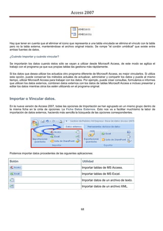 Access 2007




Hay que tener en cuenta que al eliminar el icono que representa a una tabla vinculada se elimina el vínculo con la tabla
pero no la tabla externa, manteniéndose el archivo original intacto. Se rompe "el cordón umbilical" que existe entre
ambas fuentes de datos.

¿Cuándo importar y cuándo vincular?

Se importarán los datos cuando éstos sólo se vayan a utilizar desde Microsoft Access, de este modo se agiliza el
trabajo con el programa ya que sus propias tablas las gestiona más rápidamente.

Si los datos que desea utilizar los actualiza otro programa diferente de Microsoft Access, es mejor vincularlos. Si utiliza
esta opción, puede conservar los métodos actuales de actualizar, administrar y compartir los datos y puede al mismo
tiempo, utilizar Microsoft Access para trabajar con los datos. Por ejemplo, puede crear consultas, formularios e informes
que utilicen los datos externos, combinen datos externos con los datos de tablas Microsoft Access e incluso presentar y
editar los datos mientras otros los estén utilizando en el programa original.



Importar o Vincular datos.
En la nueva versión de Access 2007, todas las opciones de Importación se han agrupado en un mismo grupo dentro de
la misma ficha en la cinta de opciones: La Ficha Datos Externos. Esto nos va a facilitar muchísimo la labor de
importación de datos externos, haciendo más sencilla la búsqueda de las opciones correspondientes.




Podemos importar datos procedentes de las siguientes aplicaciones:

Botón                                                        Utilidad

                                                            Importar tablas de MS Access.

                                                            Importar tablas de MS Excel.

                                                            Importar datos de un archivo de texto.

                                                            Importar datos de un archivo XML.




                                                            68
 