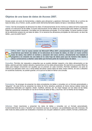 Access 2007


Objetos de una base de datos de Access 2007.
Access posee una serie de herramientas y objetos para almacenar y gestionar información. Dentro de un archivo de
base de datos, de un fichero .accdb, pueden existir elementos llamados objetos de tipos o naturalezas diferentes:

Tablas: Son las encargadas de almacenar los datos. El almacenamiento de los mismos se realiza de forma organizada
gracias a la estructura de las tablas, la buena estructuración de las tablas es imprescindible para realizar con eficacia
todas las operaciones necesarias. Las tablas son los elementos principales. Si no hay tablas, no tienen sentido el resto
de los elementos propios de una base de datos. Si no tenemos los almacenes principales de información, es decir las
tablas, ¿que se puede hacer?




        Office 2007: Con la nueva versión de Microsoft Office 2007, precisamente para confirmar la gran
        importancia que tienen las tablas en la estructura de la base de datos, al crear un nuevo archivo
        base de datos, tras definir el nombre y ubicación del nuevo archivo, directamente nos traslada el
        programa a la creación de una tabla en la vista hoja de datos para que de manera más rápida y
        eficaz comencemos a diseñar cada tabla que formará parte de nuestra base de datos.

Consultas: Permiten dar respuesta a preguntas que se puedan plantear respecto a los datos almacenados en las
tablas, además permiten realizar cálculos y operaciones con los datos almacenados. De esta forma se pueden filtrar los
datos para trabajar únicamente con aquellos que se precisen en cada momento. Permiten establecer una serie de
criterios que aplicados sobre una o varias tablas devuelven ciertos datos de éstas. Estos criterios, de cara a utilizarlos
en sucesivas ocasiones, se pueden guardar, en lo que se ha dado en llamar una consulta.




Formularios: Se encargan de presentar los datos procedentes de tablas o consultas con un formato personalizado y
"elegante". De esta forma se presentan los datos de forma atractiva, pudiendo al mismo tiempo realizar todas las
operaciones habituales con registros: añadir, modificar, eliminar, etc. Es mejor trabajar con los datos de las tablas
viéndolos a través de un formulario en vez de en forma de tabla de filas y columnas. Son la interfaz de los trabajos.




Informes: Crean resúmenes y presentan los datos de tablas y consultas con un formato personalizado,
fundamentalmente de cara a "sacarlos" por impresora (aunque no siempre). Las posibilidades para ello inmensas. De
este modo los datos pueden ser analizados e impresos con una gran calidad en cuanto a diseño, formato y distribución.




                                                            7
 