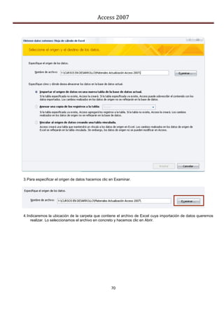 Access 2007




3. Para especificar el origen de datos hacemos clic en Examinar.




4. Indicaremos la ubicación de la carpeta que contiene el archivo de Excel cuya importación de datos queremos
     realizar. Lo seleccionamos el archivo en concreto y hacemos clic en Abrir.




                                                    70
 