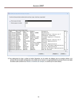 Access 2007




8. Tras seleccionar la hoja y pulsar el botón Siguiente, en el cuadro de diálogo que se muestra indicar si la
     primera fila de la tabla corresponde a los títulos de la misma o no (generalmente la primera fila de una tabla
     de datos suele contener los rótulos o nombres de campos, no siendo por lo tanto datos).




                                                     72
 