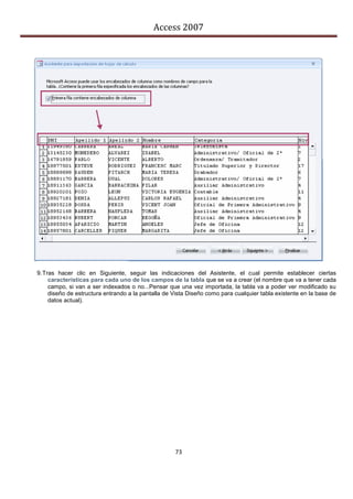 Access 2007




9. Tras hacer clic en Siguiente, seguir las indicaciones del Asistente, el cual permite establecer ciertas
     características para cada uno de los campos de la tabla que se va a crear (el nombre que va a tener cada
     campo, si van a ser indexados o no...Pensar que una vez importada, la tabla va a poder ver modificado su
     diseño de estructura entrando a la pantalla de Vista Diseño como para cualquier tabla existente en la base de
     datos actual).




                                                    73
 