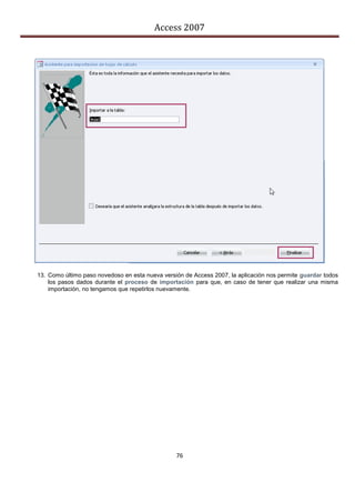 Access 2007




13. Como último paso novedoso en esta nueva versión de Access 2007, la aplicación nos permite guardar todos
    los pasos dados durante el proceso de importación para que, en caso de tener que realizar una misma
    importación, no tengamos que repetirlos nuevamente.




                                                 76
 