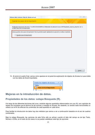 Access 2007




      14. Al cerrar el cuadro final, vemos como aparece en el panel de exploración de objetos de Access la nueva tabla
          con los datos de Excel importados.




Mejoras en la introducción de datos.
Propiedades de los datos: solapa Búsqueda (R).
A lo largo de las diferentes lecciones del curso, existirán algunos apartados referenciados con una (R); son capítulos de
repaso de conceptos que el alumno ha de conocer y manejar en Access. No obstante, no vendrá nada mal echarles un
vistazo con el fin de afianzar los contenidos de cada apartado en cada tema.

Para facilitar la introducción de datos hay dos métodos que vamos a ver a continuación basados en el uso de cuadros
combinados.

Bajo la solapa Búsqueda, las opciones de esta ficha sólo se activan cuando el dato del campo es de tipo Texto,
Número o Sí/No, en el resto de los casos no se pueden establecer este tipo de opciones.
                                                           77
 