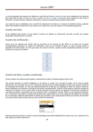 Access 2007


La única propiedad que aparece por defecto en esta ficha es Mostrar control, en la cual se establecen tres opciones
para cada tipo de dato: Cuadro de texto, Cuadro de lista y Cuadro combinado para campos de tipo Texto o
Numérico y Cuadro de texto, Casilla de verificación y Cuadro combinado para campos de tipo Sí/No.

Las opciones que se establecen van a permitir la introducción de datos en el campo de distintas formas, pudiendo
hacer más rápida la introducción de los mismos en la tabla, tal y como se expone en los apartados siguientes.

Cuadro de texto.
Si se establece esta opción, la que posee el campo por defecto, la introducción del dato se tiene que realizar
tecleándolo directamente en el campo.

Cuadro de verificación.
Como ya se ha indicado esta opción sólo se encuentra en los campos de tipo Sí/No. Si se activa en el campo
correspondiente aparecerá un cuadro de verificación, como el que muestra la figura, el cual se puede activar o
desactivar de forma rápida, sin más que hacer clic sobre el mismo o pulsar la barra espaciadora estando el cursor
situado en el campo en cuestión.




Cuadro de lista y cuadro combinado.
Ambos cuadros son prácticamente iguales, conteniendo el cuadro combinado alguna opción más.

Con ambas opciones se puede establecer en el campo un cuadro con una lista de datos, de la cual se puede
seleccionar uno como dato que va a ser introducido. De esta forma se puede establecer el dato que se quiere introducir
sin necesidad de teclearlo, sin más que seleccionándolo de la lista que se despliega al hacer clic sobre el botón de
flecha (triangulito) que aparece a la derecha del campo correspondiente. Gracias a éste sistema cuando la entrada de
valores en un campo, se va a mover entre un grupo reducido y fijo de valores, por ejemplo el nombre del vendedor en
una tabla de pedidos, suponiendo que nos movamos entre 3 vendedores, Andrés, Pedro y Juan estaremos evitando,
por un lado tener que teclear el nombre del vendedor para cada pedido y por otro evitaremos el posible error derivado
de un mal tecleo o falta de uniformidad en valores que se repiten: unas veces teclear Andrés (con acento) otras Andres
(sin acento) otras Carlos Andrés (que es como se llama el comercial):




Seleccionando esta opción se activan nuevas propiedades para poder establecer los valores que van a aparecer en la
lista. Algunos de estos valores son:
                                                         78
 
