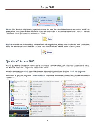 Access 2007




Macros: Son pequeños programas que permiten realizar una serie de operaciones repetitivas en una sola acción, sin
necesidad de conocimientos de programación (no es preciso conocer un lenguaje de programación como por ejemplo
Visual Basic u otro). Se integran en aplicaciones Access.




Módulos: Conjunto de instrucciones y procedimientos de programación, escritos con Visual Basic para Aplicaciones
(VBA), que permiten personalizar la base de datos. Para diseñar módulos sí es necesario saber programar.




Ejecutar MS Access 2007.
Una vez que hemos instalado en el ordenador el software de Microsoft Office 2007, para iniciar una sesión de trabajo
con Microsoft Access 2007, seguiremos los siguientes pasos:

Hacer clic sobre el botón "Inicio" de la barra de tareas de Windows y seleccionar la opción Todos los Programas.

Localizamos el grupo de programas "Microsoft Office" y dentro del mismo seleccionamos la opción Microsoft Office
Access 2007.




                                                         8
 