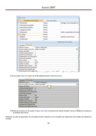 Access 2007




     3. En el cuadro Tipo de origen de la fila seleccionamos Tabla/Consulta.




     4. Situamos el cursor en el cuadro Origen de la fila y hacemos clic sobre el botón Generar   que se muestra a
          la derecha del mismo.

Entonces se abre el generador de consultas donde crearemos una consulta que seleccione de la tabla de Clientes la
Ciudad.

                                                        80
 