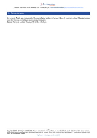Créer des formulaires double affichage avec Access 2007 par Christophe LESSIRARD (http://lessirard.developpez.com/)

V - Remerciements
Je remercie Tofalu qui me supporte, Heureux-oli pour sa bonne humeur, Nono40 pour son éditeur, l'équipe Access,
www.developpez.com et puis ceux que j'aurais oublié.
Special thanks to Loufab, Heureux-Oli for the relecture.

- 10 Copyright © 2007 - Christophe LESSIRARD. Aucune reproduction, même partielle, ne peut être faite de ce site et de l'ensemble de son contenu :
textes, documents, images, etc sans l'autorisation expresse de l'auteur. Sinon vous encourez selon la loi jusqu'à 3 ans de prison et jusqu'à 300
000 E de dommages et intérêts.
http://lessirard.developpez.com/formdblaffich/

 