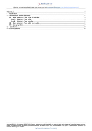 Créer des formulaires double affichage avec Access 2007 par Christophe LESSIRARD (http://lessirard.developpez.com/)

Préambule....................................................................................................................................................................3
I - Introduction............................................................................................................................................................. 4
II - Le formulaire double affichage..............................................................................................................................5
II-A - Avec sélection d'une table ou requête......................................................................................................... 5
II-A-1 - Sélection d'une table............................................................................................................................5
II-A-2 - Sélection d'une requête....................................................................................................................... 6
II-B - Sans sélection d'une table ou requête.........................................................................................................6
II-C - Les propriétés...............................................................................................................................................7
IV - Conclusion............................................................................................................................................................9
V - Remerciements................................................................................................................................................... 10

-2Copyright © 2007 - Christophe LESSIRARD. Aucune reproduction, même partielle, ne peut être faite de ce site et de l'ensemble de son contenu :
textes, documents, images, etc sans l'autorisation expresse de l'auteur. Sinon vous encourez selon la loi jusqu'à 3 ans de prison et jusqu'à 300
000 E de dommages et intérêts.
http://lessirard.developpez.com/formdblaffich/

 