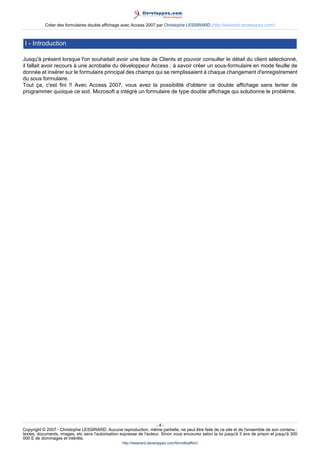 Créer des formulaires double affichage avec Access 2007 par Christophe LESSIRARD (http://lessirard.developpez.com/)

I - Introduction
Jusqu'à présent lorsque l'on souhaitait avoir une liste de Clients et pouvoir consulter le détail du client sélectionné,
il fallait avoir recours à une acrobatie du développeur Access ; à savoir créer un sous-formulaire en mode feuille de
donnée et insérer sur le formulaire principal des champs qui se remplissaient à chaque changement d'enregistrement
du sous formulaire.
Tout ça, c'est fini !! Avec Access 2007, vous avez la possibilité d'obtenir ce double affichage sans tenter de
programmer quoique ce soit. Microsoft a intégré un formulaire de type double affichage qui solutionne le problème.

-4Copyright © 2007 - Christophe LESSIRARD. Aucune reproduction, même partielle, ne peut être faite de ce site et de l'ensemble de son contenu :
textes, documents, images, etc sans l'autorisation expresse de l'auteur. Sinon vous encourez selon la loi jusqu'à 3 ans de prison et jusqu'à 300
000 E de dommages et intérêts.
http://lessirard.developpez.com/formdblaffich/

 
