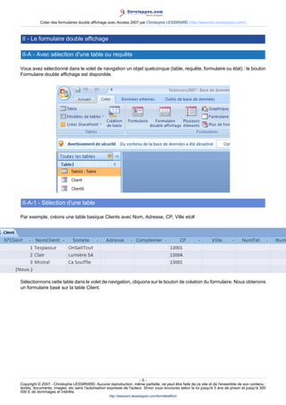 Créer des formulaires double affichage avec Access 2007 par Christophe LESSIRARD (http://lessirard.developpez.com/)

II - Le formulaire double affichage
II-A - Avec sélection d'une table ou requête
Vous avez sélectionné dans le volet de navigation un objet quelconque (table, requête, formulaire ou état) : le bouton
Formulaire double affichage est disponible.

II-A-1 - Sélection d'une table
Par exemple, créons une table basique Clients avec Nom, Adresse, CP, Ville etc#

Sélectionnons cette table dans le volet de navigation, cliquons sur le bouton de création du formulaire. Nous obtenons
un formulaire basé sur la table Client.

-5Copyright © 2007 - Christophe LESSIRARD. Aucune reproduction, même partielle, ne peut être faite de ce site et de l'ensemble de son contenu :
textes, documents, images, etc sans l'autorisation expresse de l'auteur. Sinon vous encourez selon la loi jusqu'à 3 ans de prison et jusqu'à 300
000 E de dommages et intérêts.
http://lessirard.developpez.com/formdblaffich/

 
