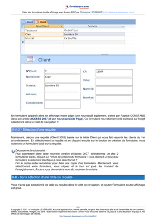 Créer des formulaires double affichage avec Access 2007 par Christophe LESSIRARD (http://lessirard.developpez.com/)

Un formulaire apparaît alors en affichage mode page (une nouveauté également, traitée par Fabrice CONSTANS
dans son article ACCESS 2007 et son nouveau Mode Page). Ce formulaire nouvellement créé est basé sur l'objet
sélectionné dans le volet de navigation !!

II-A-2 - Sélection d'une requête
Maintenant, créons une requête (Client13001) basée sur la table Client qui nous fait ressortir les clients du 1er
arrondissement. En sélectionnant la requête et en cliquant ensuite sur le bouton de création du formulaire, nous
obtenons un formulaire basé sur la requête.
Découverte fonctionnalité :
Plus surprenant dans cette nouvelle version d'Access 2007, sélectionnez un des 2
formulaires créés, cliquez sur l'icône de création du formulaire : vous obtenez un nouveau
formulaire exactement identique à celui sélectionné !!
Fini le copier-coller-renommer pour faire une copie d'un formulaire. Maintenant, vous
sélectionnez votre formulaire, vous cliquez et le tour est joué. Au moment de
l'enregistrement, Access vous demande le nom du nouveau formulaire.

II-B - Sans sélection d'une table ou requête
Vous n'avez pas sélectionné de table ou requête dans le volet de navigation, le bouton Formulaire double affichage
est grisé.

-6Copyright © 2007 - Christophe LESSIRARD. Aucune reproduction, même partielle, ne peut être faite de ce site et de l'ensemble de son contenu :
textes, documents, images, etc sans l'autorisation expresse de l'auteur. Sinon vous encourez selon la loi jusqu'à 3 ans de prison et jusqu'à 300
000 E de dommages et intérêts.
http://lessirard.developpez.com/formdblaffich/

 