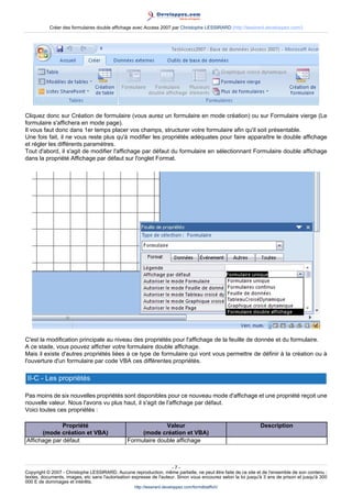 Créer des formulaires double affichage avec Access 2007 par Christophe LESSIRARD (http://lessirard.developpez.com/)

Cliquez donc sur Création de formulaire (vous aurez un formulaire en mode création) ou sur Formulaire vierge (Le
formulaire s'affichera en mode page).
Il vous faut donc dans 1er temps placer vos champs, structurer votre formulaire afin qu'il soit présentable.
Une fois fait, il ne vous reste plus qu'à modifier les propriétés adéquates pour faire apparaître le double affichage
et régler les différents paramètres.
Tout d'abord, il s'agit de modifier l'affichage par défaut du formulaire en sélectionnant Formulaire double affichage
dans la propriété Affichage par défaut sur l'onglet Format.

C'est la modification principale au niveau des propriétés pour l'affichage de la feuille de donnée et du formulaire.
A ce stade, vous pouvez afficher votre formulaire double affichage.
Mais il existe d'autres propriétés liées à ce type de formulaire qui vont vous permettre de définir à la création ou à
l'ouverture d'un formulaire par code VBA ces différentes propriétés.

II-C - Les propriétés
Pas moins de six nouvelles propriétés sont disponibles pour ce nouveau mode d'affichage et une propriété reçoit une
nouvelle valeur. Nous l'avons vu plus haut, il s'agit de l'affichage par défaut.
Voici toutes ces propriétés :
Propriété
(mode création et VBA)
Affichage par défaut

Valeur
(mode création et VBA)
Formulaire double affichage

Description

-7Copyright © 2007 - Christophe LESSIRARD. Aucune reproduction, même partielle, ne peut être faite de ce site et de l'ensemble de son contenu :
textes, documents, images, etc sans l'autorisation expresse de l'auteur. Sinon vous encourez selon la loi jusqu'à 3 ans de prison et jusqu'à 300
000 E de dommages et intérêts.
http://lessirard.developpez.com/formdblaffich/

 
