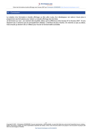 Créer des formulaires double affichage avec Access 2007 par Christophe LESSIRARD (http://lessirard.developpez.com/)

IV - Conclusion
La création d'un formulaire à double affichage va être utile à plus d'un développeur car celui-ci n'aura plus à
programmer ses formulaires pour obtenir un double affichage des données.
Je terminerai sur ceci : j'ai vraiment été stupéfait, ébloui par la différence entre Access 97 et Access 2007. 10 ans
séparent ces 2 versions que j'ai principalement utilisées. L'interface est plus intuitive. On cherche un peu au début,
mais ensuite ça devient vite un réflexe pour trouver la fonctionnalité souhaitée.

-9Copyright © 2007 - Christophe LESSIRARD. Aucune reproduction, même partielle, ne peut être faite de ce site et de l'ensemble de son contenu :
textes, documents, images, etc sans l'autorisation expresse de l'auteur. Sinon vous encourez selon la loi jusqu'à 3 ans de prison et jusqu'à 300
000 E de dommages et intérêts.
http://lessirard.developpez.com/formdblaffich/

 